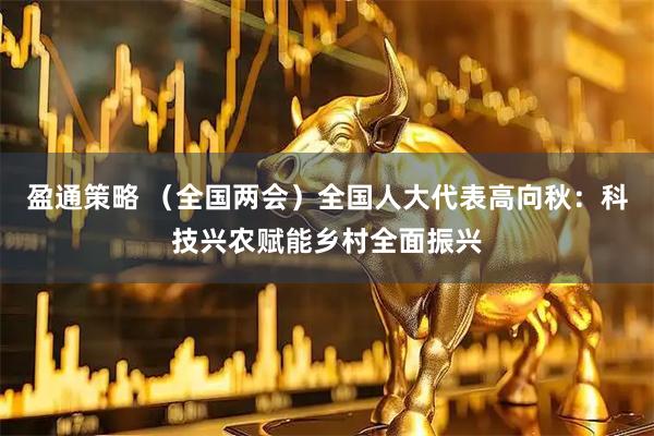 盈通策略 （全国两会）全国人大代表高向秋：科技兴农赋能乡村全面振兴