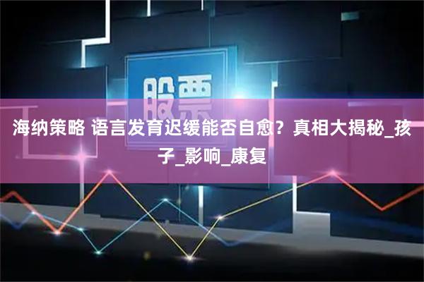 海纳策略 语言发育迟缓能否自愈？真相大揭秘_孩子_影响_康复