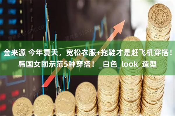 金来源 今年夏天，宽松衣服+拖鞋才是赶飞机穿搭！韩国女团示范5种穿搭！_白色_look_造型