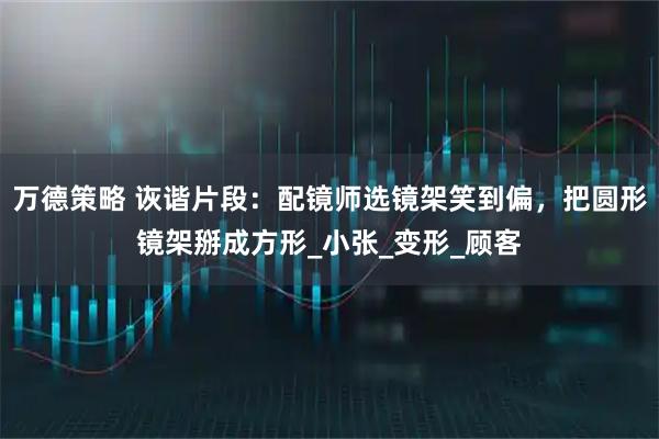 万德策略 诙谐片段：配镜师选镜架笑到偏，把圆形镜架掰成方形_小张_变形_顾客
