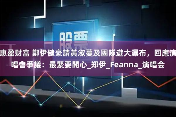 惠盈财富 鄭伊健豪請黃淑蔓及團隊遊大瀑布，回應演唱會爭議：最緊要開心_郑伊_Feanna_演唱会