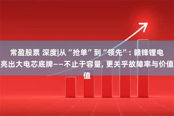 常盈股票 深度|从“抢单”到“领先”: 赣锋锂电亮出大电芯底牌——不止于容量, 更关乎故障率与价值