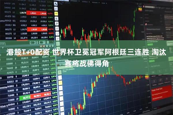 港股T+0配资 世界杯卫冕冠军阿根廷三连胜 淘汰赛将战佛得角