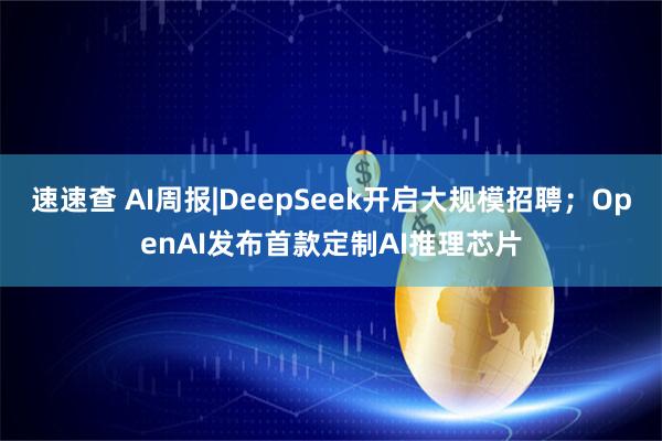 速速查 AI周报|DeepSeek开启大规模招聘；OpenAI发布首款定制AI推理芯片