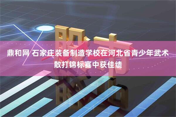 鼎和网 石家庄装备制造学校在河北省青少年武术散打锦标赛中获佳绩
