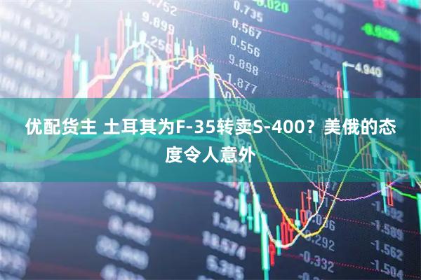 优配货主 土耳其为F-35转卖S-400？美俄的态度令人意外