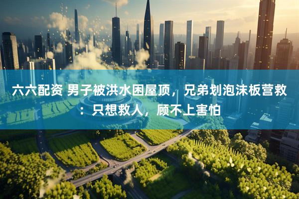 六六配资 男子被洪水困屋顶，兄弟划泡沫板营救：只想救人，顾不上害怕